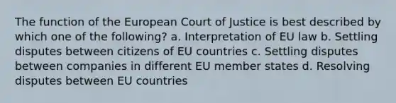 The function of the European Court of Justice is best described by which one of the following? a. Interpretation of EU law b. Settling disputes between citizens of EU countries c. Settling disputes between companies in different EU member states d. Resolving disputes between EU countries