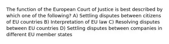 The function of the European Court of Justice is best described by which one of the following? A) Settling disputes between citizens of EU countries B) Interpretation of EU law C) Resolving disputes between EU countries D) Settling disputes between companies in different EU member states