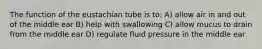 The function of the eustachian tube is to: A) allow air in and out of the middle ear B) help with swallowing C) allow mucus to drain from the middle ear D) regulate fluid pressure in the middle ear