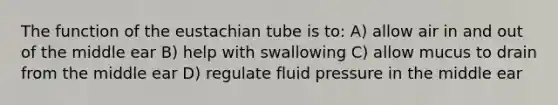 The function of the eustachian tube is to: A) allow air in and out of the middle ear B) help with swallowing C) allow mucus to drain from the middle ear D) regulate fluid pressure in the middle ear