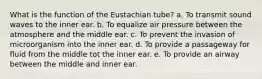 What is the function of the Eustachian tube? a. To transmit sound waves to the inner ear. b. To equalize air pressure between the atmosphere and the middle ear. c. To prevent the invasion of microorganism into the inner ear. d. To provide a passageway for fluid from the middle tot the inner ear. e. To provide an airway between the middle and inner ear.