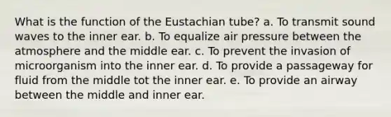 What is the function of the Eustachian tube? a. To transmit sound waves to the inner ear. b. To equalize air pressure between the atmosphere and the middle ear. c. To prevent the invasion of microorganism into the inner ear. d. To provide a passageway for fluid from the middle tot the inner ear. e. To provide an airway between the middle and inner ear.