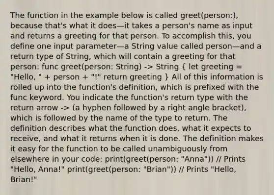 The function in the example below is called greet(person:), because that's what it does—it takes a person's name as input and returns a greeting for that person. To accomplish this, you define one input parameter—a String value called person—and a return type of String, which will contain a greeting for that person: func greet(person: String) -> String ( let greeting = "Hello, " + person + "!" return greeting ) All of this information is rolled up into the function's definition, which is prefixed with the func keyword. You indicate the function's return type with the return arrow -> (a hyphen followed by a right angle bracket), which is followed by the name of the type to return. The definition describes what the function does, what it expects to receive, and what it returns when it is done. The definition makes it easy for the function to be called unambiguously from elsewhere in your code: print(greet(person: "Anna")) // Prints "Hello, Anna!" print(greet(person: "Brian")) // Prints "Hello, Brian!"