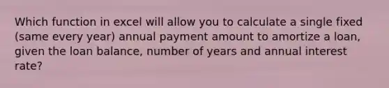 Which function in excel will allow you to calculate a single fixed (same every year) annual payment amount to amortize a loan, given the loan balance, number of years and annual interest rate?