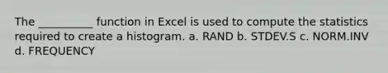 The __________ function in Excel is used to compute the statistics required to create a histogram. a. RAND b. STDEV.S c. NORM.INV d. FREQUENCY