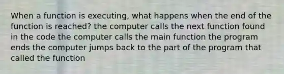 When a function is executing, what happens when the end of the function is reached? the computer calls the next function found in the code the computer calls the main function the program ends the computer jumps back to the part of the program that called the function