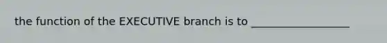 the function of the EXECUTIVE branch is to __________________