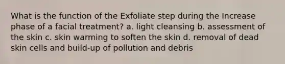 What is the function of the Exfoliate step during the Increase phase of a facial treatment? a. light cleansing b. assessment of the skin c. skin warming to soften the skin d. removal of dead skin cells and build-up of pollution and debris