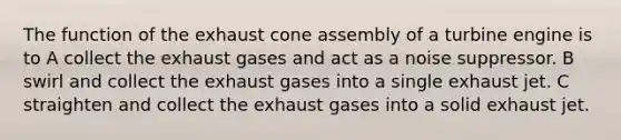 The function of the exhaust cone assembly of a turbine engine is to A collect the exhaust gases and act as a noise suppressor. B swirl and collect the exhaust gases into a single exhaust jet. C straighten and collect the exhaust gases into a solid exhaust jet.