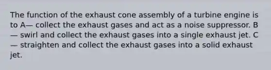 The function of the exhaust cone assembly of a turbine engine is to A— collect the exhaust gases and act as a noise suppressor. B— swirl and collect the exhaust gases into a single exhaust jet. C— straighten and collect the exhaust gases into a solid exhaust jet.