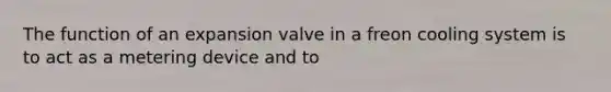 The function of an expansion valve in a freon cooling system is to act as a metering device and to