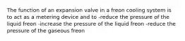 The function of an expansion valve in a freon cooling system is to act as a metering device and to -reduce the pressure of the liquid freon -increase the pressure of the liquid freon -reduce the pressure of the gaseous freon