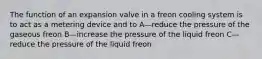 The function of an expansion valve in a freon cooling system is to act as a metering device and to A—reduce the pressure of the gaseous freon B—increase the pressure of the liquid freon C—reduce the pressure of the liquid freon