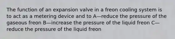 The function of an expansion valve in a freon cooling system is to act as a metering device and to A—reduce the pressure of the gaseous freon B—increase the pressure of the liquid freon C—reduce the pressure of the liquid freon