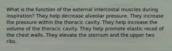 What is the function of the external intercostal muscles during inspiration? They help decrease alveolar pressure. They increase the pressure within the thoracic cavity. They help increase the volume of the thoracic cavity. They help promote elastic recoil of the chest walls. They elevate the sternum and the upper two ribs.