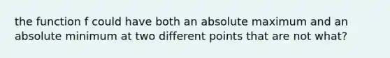 the function f could have both an absolute maximum and an absolute minimum at two different points that are not what?