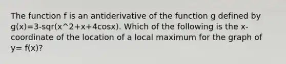 The function f is an antiderivative of the function g defined by g(x)=3-sqr(x^2+x+4cosx). Which of the following is the x-coordinate of the location of a local maximum for the graph of y= f(x)?