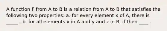 A function F from A to B is a relation from A to B that satisfies the following two properties: a. for every element x of A, there is _____ . b. for all elements x in A and y and z in B, if then ____ .