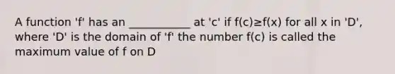 A function 'f' has an ___________ at 'c' if f(c)≥f(x) for all x in 'D', where 'D' is the domain of 'f' the number f(c) is called the maximum value of f on D