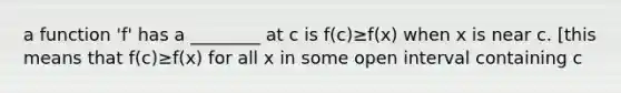 a function 'f' has a ________ at c is f(c)≥f(x) when x is near c. [this means that f(c)≥f(x) for all x in some open interval containing c