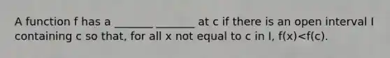 A function f has a​ _______ _______ at c if there is an open interval I containing c so​ that, for all x not equal to c in​ I, ​f(x)<​f(c).