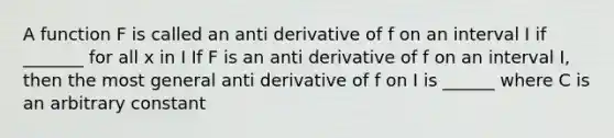 A function F is called an anti derivative of f on an interval I if _______ for all x in I If F is an anti derivative of f on an interval I, then the most general anti derivative of f on I is ______ where C is an arbitrary constant