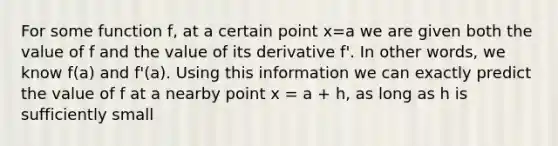 For some function f, at a certain point x=a we are given both the value of f and the value of its derivative f'. In other words, we know f(a) and f'(a). Using this information we can exactly predict the value of f at a nearby point x = a + h, as long as h is sufficiently small