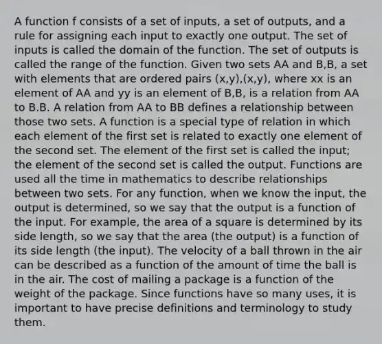 A function f consists of a set of inputs, a set of outputs, and a rule for assigning each input to exactly one output. The set of inputs is called the domain of the function. The set of outputs is called the range of the function. Given two sets AA and B,B, a set with elements that are ordered pairs (x,y),(x,y), where xx is an element of AA and yy is an element of B,B, is a relation from AA to B.B. A relation from AA to BB defines a relationship between those two sets. A function is a special type of relation in which each element of the first set is related to exactly one element of the second set. The element of the first set is called the input; the element of the second set is called the output. Functions are used all the time in mathematics to describe relationships between two sets. For any function, when we know the input, the output is determined, so we say that the output is a function of the input. For example, the area of a square is determined by its side length, so we say that the area (the output) is a function of its side length (the input). The velocity of a ball thrown in the air can be described as a function of the amount of time the ball is in the air. The cost of mailing a package is a function of the weight of the package. Since functions have so many uses, it is important to have precise definitions and terminology to study them.