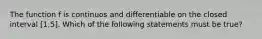 The function f is continuos and differentiable on the closed interval [1,5]. Which of the following statements must be true?