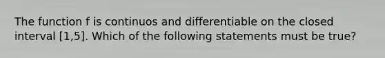 The function f is continuos and differentiable on the closed interval [1,5]. Which of the following statements must be true?