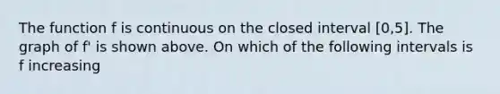 The function f is continuous on the closed interval [0,5]. The graph of f' is shown above. On which of the following intervals is f increasing
