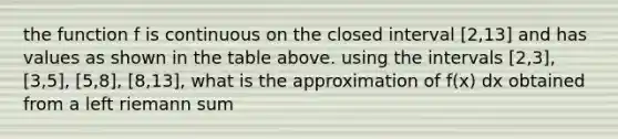 the function f is continuous on the closed interval [2,13] and has values as shown in the table above. using the intervals [2,3], [3,5], [5,8], [8,13], what is the approximation of f(x) dx obtained from a left riemann sum