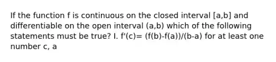 If the function f is continuous on the closed interval [a,b] and differentiable on the open interval (a,b) which of the following statements must be true? I. f'(c)= (f(b)-f(a))/(b-a) for at least one number c, a<c<b. II. f'(c)=0 for some number c such that a<c<b III. f has a minimum value on the interval a ≤x≤b