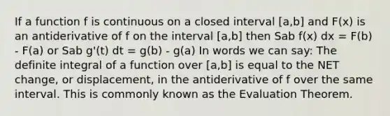 If a function f is continuous on a closed interval [a,b] and F(x) is an antiderivative of f on the interval [a,b] then Sab f(x) dx = F(b) - F(a) or Sab g'(t) dt = g(b) - g(a) In words we can say: The definite integral of a function over [a,b] is equal to the NET change, or displacement, in the antiderivative of f over the same interval. This is commonly known as the Evaluation Theorem.