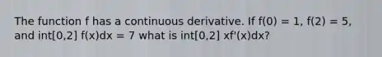 The function f has a continuous derivative. If f(0) = 1, f(2) = 5, and int[0,2] f(x)dx = 7 what is int[0,2] xf'(x)dx?