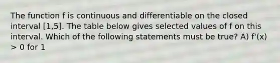 The function f is continuous and differentiable on the closed interval [1,5]. The table below gives selected values of f on this interval. Which of the following statements must be true? A) f'(x) > 0 for 1<x<3 B) f"(x) < 0 for 3<x<5 C) The minimum number of f on [1,5] must be -2 D) There exists a number c, 1<c<5 for which f(c) = 0 (1,3) (2,4) (3,5) (4,3) (5,-2)