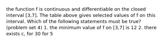 the function f is continuous and differentiable on the closed interval [3,7]. The table above gives selected values of f on this interval. Which of the following statements must be true? (problem set 4) 1. the minimum value of f on [3,7] is 12 2. there exists c, for 3 0 for 5<x<7