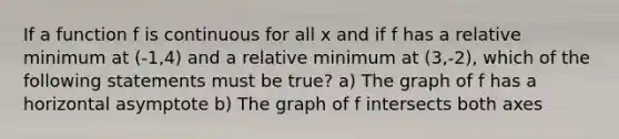 If a function f is continuous for all x and if f has a relative minimum at (-1,4) and a relative minimum at (3,-2), which of the following statements must be true? a) The graph of f has a horizontal asymptote b) The graph of f intersects both axes