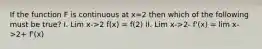 If the function F is continuous at x=2 then which of the following must be true? I. Lim x->2 f(x) = f(2) II. Lim x->2- f'(x) = lim x->2+ f'(x)