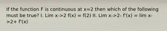 If the function F is continuous at x=2 then which of the following must be true? I. Lim x->2 f(x) = f(2) II. Lim x->2- f'(x) = lim x->2+ f'(x)