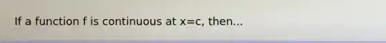 If a function f is continuous at x=c, then...