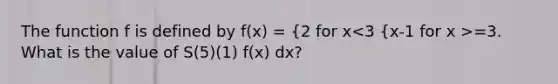 The function f is defined by f(x) = {2 for x =3. What is the value of S(5)(1) f(x) dx?