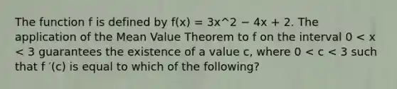 The function f is defined by f(x) = 3x^2 − 4x + 2. The application of the Mean Value Theorem to f on the interval 0 < x < 3 guarantees the existence of a value c, where 0 < c < 3 such that f ′(c) is equal to which of the following?