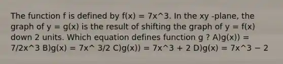 The function f is defined by f(x) = 7x^3. In the xy -plane, the graph of y = g(x) is the result of shifting the graph of y = f(x) down 2 units. Which equation defines function g ? A)g(x)) = 7/2x^3 B)g(x) = 7x^ 3/2 C)g(x)) = 7x^3 + 2 D)g(x) = 7x^3 − 2