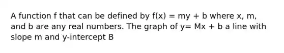 A function f that can be defined by f(x) = my + b where x, m, and b are any real numbers. The graph of y= Mx + b a line with slope m and y-intercept B