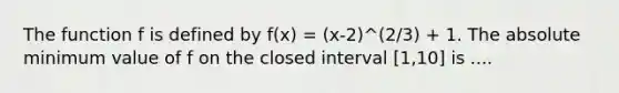 The function f is defined by f(x) = (x-2)^(2/3) + 1. The absolute minimum value of f on the closed interval [1,10] is ....