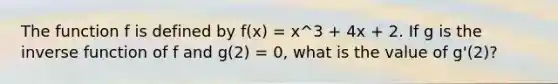 The function f is defined by f(x) = x^3 + 4x + 2. If g is the inverse function of f and g(2) = 0, what is the value of g'(2)?