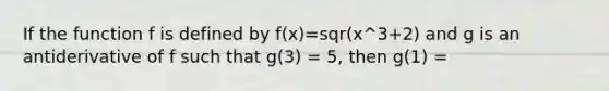 If the function f is defined by f(x)=sqr(x^3+2) and g is an antiderivative of f such that g(3) = 5, then g(1) =