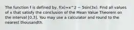 The function f is defined by, f(x)=x^2 − 5sin(3x). Find all values of x that satisfy the conclusion of the Mean Value Theorem on the interval [0,3]. You may use a calculator and round to the nearest thousandth.