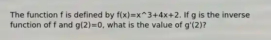 The function f is defined by f(x)=x^3+4x+2. If g is the inverse function of f and g(2)=0, what is the value of g'(2)?